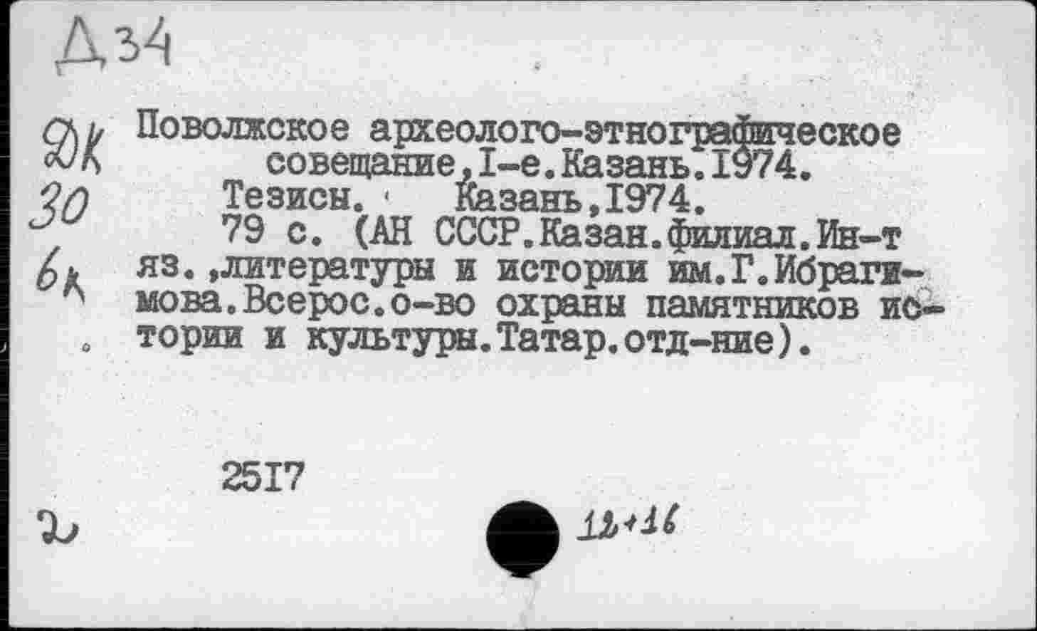 ﻿
Зо
Поволжское археолого-этнографическое совещание,1-е.Казань.1974.
Тезисы. ■	Казань,1974.
79 с. (АН СССР.Казан.филиал.Ин-т яз.»литературы и истории им.Г.Ибрагимова. Всерос.о-во охраны памятников истории и культуры. Татар, отд-ние).
2517
